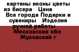 картины,иконы,цветы из бисера › Цена ­ 2 000 - Все города Подарки и сувениры » Изделия ручной работы   . Московская обл.,Жуковский г.